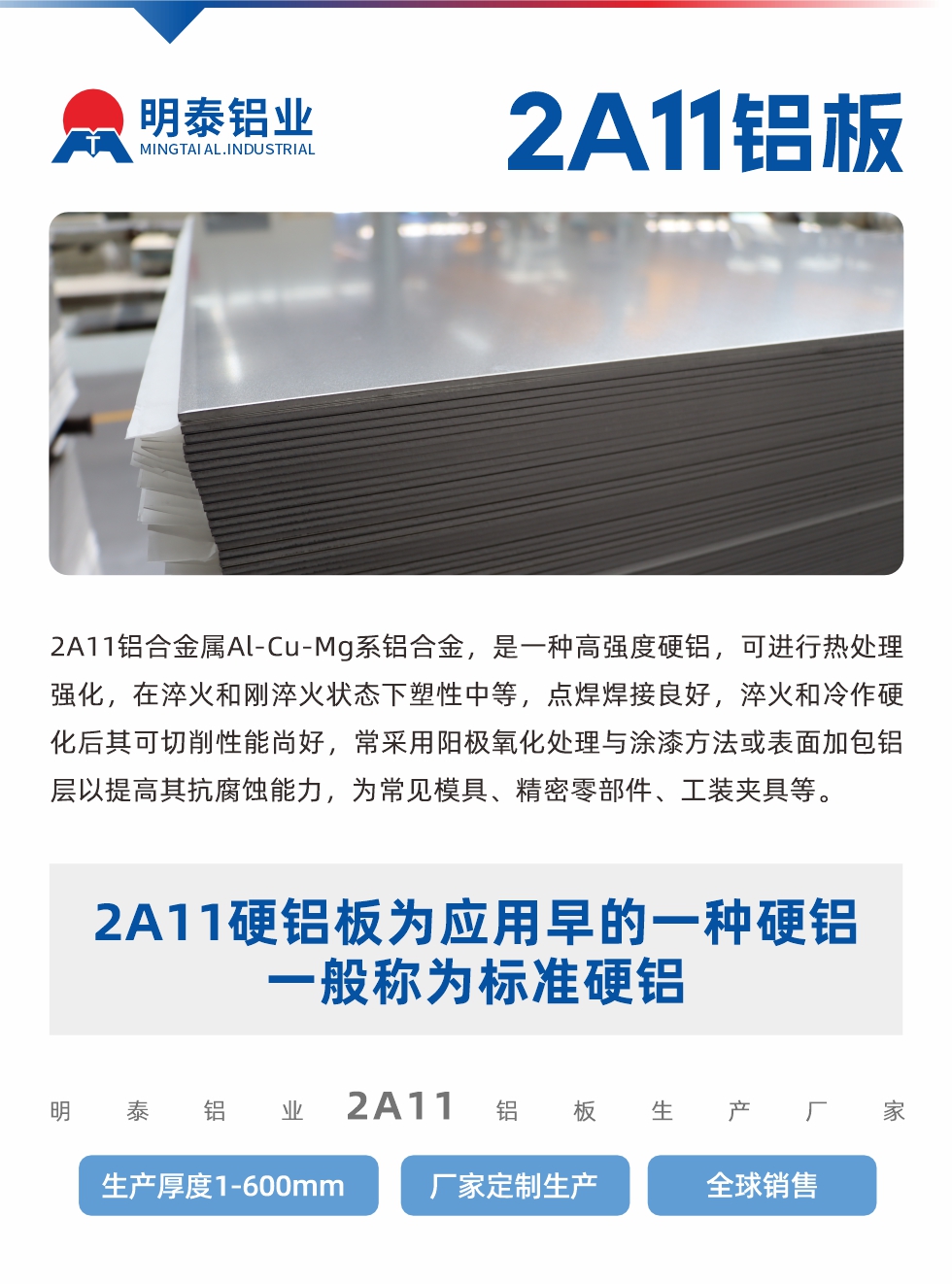 2A11鋁合金屬Al-Cu-Mg系鋁合金，是一種高強度硬鋁，可進行熱處理強化，在淬火和剛淬火狀態下塑性中等，點焊焊接良好，淬火和冷作硬化后其可切削性能尚好，常采用陽極氧化處理與涂漆方法或表面加包鋁層以提高其抗腐蝕能力，為常見模具、精密零部件、工裝夾具等。
2A11硬鋁板為應用早的一種硬鋁，一般稱為標準硬鋁。明泰鋁業2a11鋁板生產廠家，生產厚度1-600mm，廠家定制生產,全球銷售。
