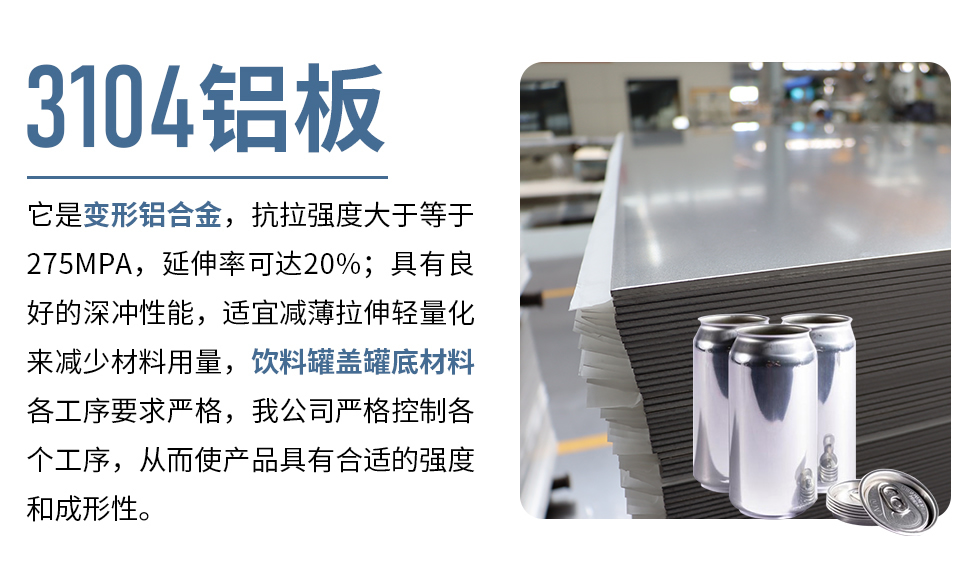 3104鋁板它是變形鋁合金，抗拉強(qiáng)度大于等于275MPA，延伸率可達(dá)20%；具有良好的深沖性能，適宜減薄拉伸輕量化來減少材料用量，飲料罐蓋罐底材料各工序要求嚴(yán)格，我公司嚴(yán)格控制各個(gè)工序，從而使產(chǎn)品具有合適的強(qiáng)度和成形性。