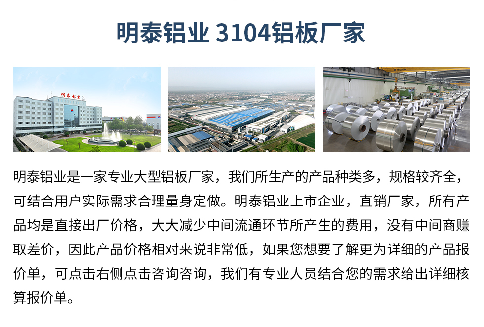 明泰鋁業(yè)3104鋁板廠家_明泰鋁業(yè)
明泰鋁業(yè)是一家專業(yè)大型鋁板廠家,我們所生產(chǎn)的產(chǎn)品種類多,規(guī)格較齊全,可結(jié)合用戶實(shí)際需求合理量身定做。明泰鋁業(yè)上市企業(yè),直銷廠家,所有產(chǎn)品均是直接出廠價(jià)格,大大減少中間流通環(huán)節(jié)所產(chǎn)生的費(fèi)用,沒有中間商賺取差價(jià),因此產(chǎn)品價(jià)格相對來說非常低,如果您想要了解更為詳細(xì)的產(chǎn)品報(bào)價(jià)單,可點(diǎn)擊右側(cè)點(diǎn)擊咨詢咨詢,我們有專業(yè)人員結(jié)合您的需求給出詳細(xì)核算報(bào)價(jià)單。