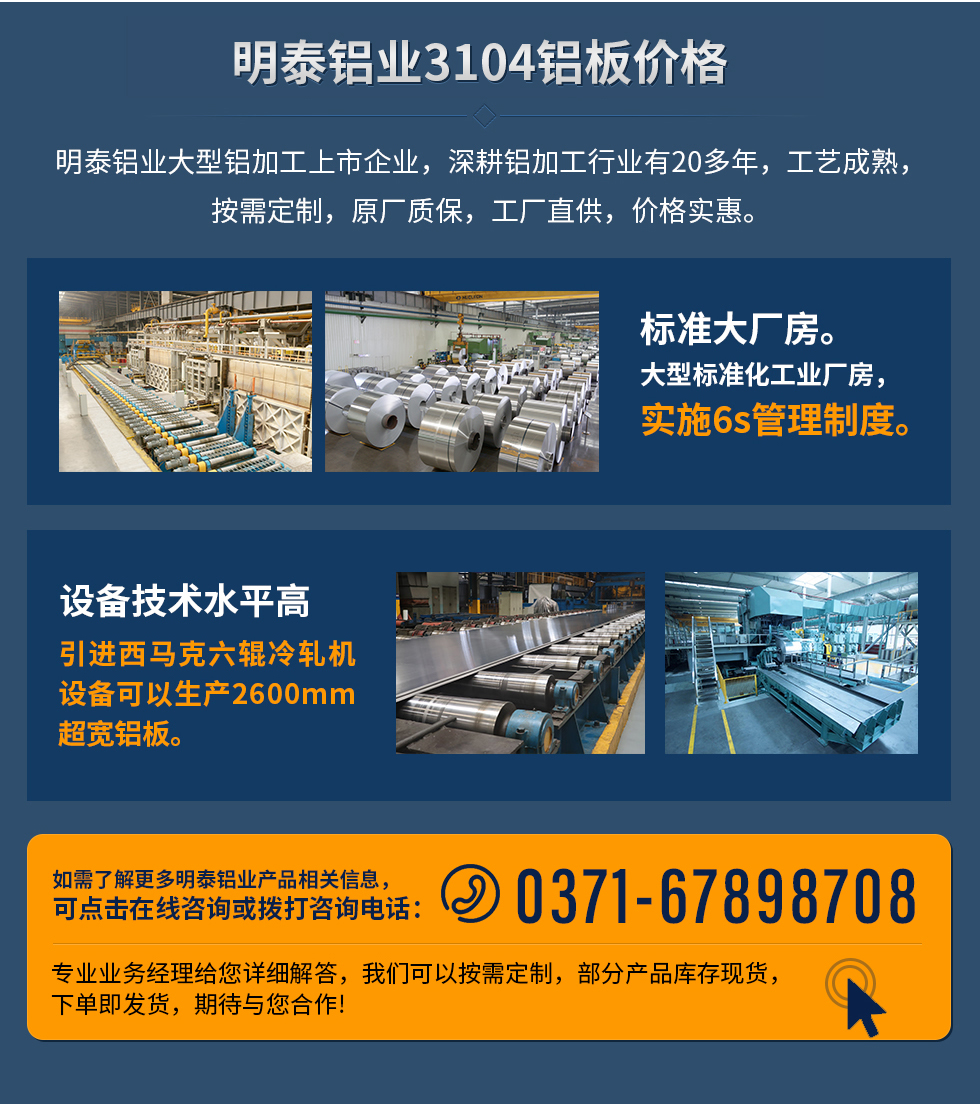 明泰鋁業(yè)3104鋁板價(jià)格
明泰鋁業(yè)大型鋁加工上市企業(yè),深耕鋁加工行業(yè)有20多年,工藝成熟,按需定制,原廠質(zhì)保,工廠直供,價(jià)格實(shí)惠。
1、標(biāo)準(zhǔn)大廠房。大型標(biāo)準(zhǔn)化工業(yè)廠房,實(shí)施6s管理制度。
2、設(shè)備技術(shù)水平高。引進(jìn)西馬克六輥冷軋機(jī)設(shè)備可以生產(chǎn)2600mm超寬鋁板。
如需了解更多明泰鋁業(yè)產(chǎn)品先關(guān)信息,可點(diǎn)擊在線咨詢,或撥打咨詢電話:0371-67898708,專業(yè)業(yè)務(wù)經(jīng)理給您詳細(xì)解答,我們可以按需定制,部分產(chǎn)品庫存現(xiàn)貨,下單即發(fā)貨,期待與您合作!